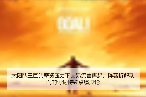 太阳队三巨头薪资压力下交易流言再起，阵容拆解动向的讨论持续点燃舆论